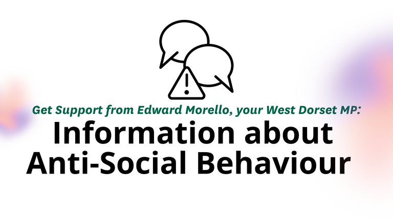 Support and Guidance on Anti-Social Behaviour – Edward Morello MP Graphic with speech bubble and warning sign icons. Text reads: Get Support from Edward Morello, your West Dorset MP: Information about Anti-Social Behaviour. Logos for West Dorset Liberal Democrats and the House of Commons.